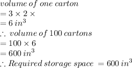 volume \: of \: one \: carton \\  = 3 \times 2 \times  \\  = 6 \:  {in}^{3}  \\  \therefore \: volume \: of \: 100 \: cartons  \\ = 100 \times 6 \\  = 600 \:  {in}^{3}   \\ \therefore Required \:storage \: space \:  = 600 \:  {in}^{3}  \\