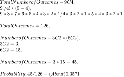 Total Number of Outcomes - 9C4,\\9 ! / 4 ! * ( 9 - 4 ),\\9 * 8 * 7 * 6 * 5 * 4 * 3 * 2 * 1 / 4 * 3 * 2 * 1 * 5 * 4 * 3 * 2 * 1,\\\\Total Outcomes = 126,\\\\Number of Outcomes - 3C2 * ( 6C2 ),\\3C2 = 3,\\6C2 = 15,\\\\Number of Outcomes = 3 * 15 = 45,\\\\Probability; 45 / 126 = ( About ) 0.3571