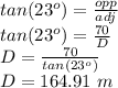 tan(23^o)=\frac{opp}{adj} \\tan(23^o)=\frac{70}{D}\\D=\frac{70}{tan(23^o)} \\D= 164.91\,\,m