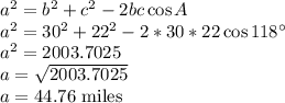 a^2=b^2+c^2-2bc\cos A\\a^2=30^2+22^2-2*30*22\cos 118^\circ\\a^2=2003.7025\\a=\sqrt{2003.7025}\\a=44.76$ miles