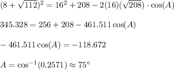(8+\sqrt{112})^2=16^2+208-2(16)(\sqrt{208})\cdot \cos(A) \\\\345.328=256+208-461.511\cos(A) \\\\-461.511\cos(A)=-118.672 \\\\A=\cos^{-1}(0.2571)\approx 75^{\circ}