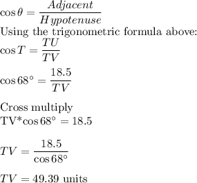 \cos \theta =\dfrac{Adjacent}{Hypotenuse} \\$Using the trigonometric formula above:\\\cos T =\dfrac{TU}{TV}\\\\\cos 68^\circ =\dfrac{18.5}{TV}\\\\$Cross multiply\\TV*\cos 68^\circ=18.5\\\\TV=\dfrac{18.5}{\cos 68^\circ}\\\\TV=49.39$ units