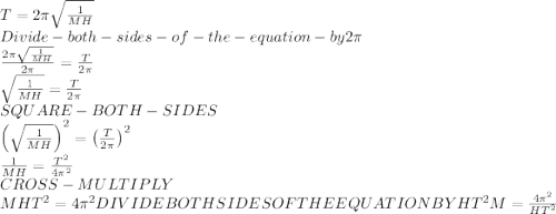 T =2\pi \sqrt{\frac{1}{MH}}\\Divide - both - sides-of-the-equation-by 2\pi\\\frac{2\pi \sqrt{\frac{1}{MH}}}{2\pi }=\frac{T}{2\pi }\\\sqrt{\frac{1}{MH}}=\frac{T}{2\pi }\\SQUARE-BOTH -SIDES\\\left(\sqrt{\frac{1}{MH}}\right)^2=\left(\frac{T}{2\pi }\right)^2\\\frac{1}{MH}=\frac{T^2}{4\pi ^2}\\CROSS-MULTIPLY\\MHT^2={4\pi ^2\\\\DIVIDE BOTH SIDES OF THE EQUATION BY HT^2\\M=\frac{4\pi ^2}{HT^2}