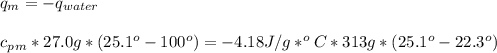 q_{m} = - q_{water}\\\\c_{p}_{m}*27.0g*(25.1^{o}-100^{o}) = - 4.18 J/g*^{o}C*313 g*(25.1^{o} -22.3^{o})