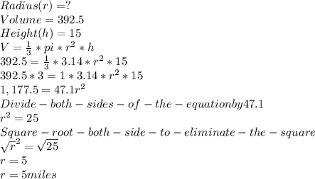 Radius (r) = ?\\Volume = 392.5\\Height (h) = 15\\ V = \frac{1}{3}*pi*r^{2}  *h\\392.5=  \frac{1}{3} * 3.14 *r^{2} *15\\392.5 * 3 = 1* 3.14 * r^{2} *15\\1,177.5 = 47.1r^{2} \\Divide - both - sides - of -the - equation by 47.1\\r^{2} = 25\\Square -root-both-side-to-eliminate-the-square\\\sqrt{r}^{2} =\sqrt{25} \\r = 5\\r =5 miles