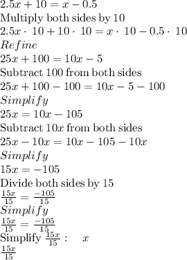 2.5x+10=x-0.5\\\mathrm{Multiply\:both\:sides\:by\:}10\\2.5x\cdot \:10+10\cdot \:10=x\cdot \:10-0.5\cdot \:10\\Refine\\25x+100=10x-5\\\mathrm{Subtract\:}100\mathrm{\:from\:both\:sides}\\25x+100-100=10x-5-100\\Simplify\\25x=10x-105\\\mathrm{Subtract\:}10x\mathrm{\:from\:both\:sides}\\25x-10x=10x-105-10x\\Simplify\\15x=-105\\\mathrm{Divide\:both\:sides\:by\:}15\\\frac{15x}{15}=\frac{-105}{15}\\Simplify\\\frac{15x}{15}=\frac{-105}{15}\\\mathrm{Simplify\:}\frac{15x}{15}:\quad x\\\frac{15x}{15}