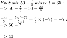 Evaluate \: 50 - \frac{t}{5} \: where \: t = 35: \\  =   50  - \frac{t}{5}  = 50 -  \frac{35}{5}  \\  \\    \frac{ - 35}{5}  =  \frac{5 \times ( - 7)}{5 \times 1}  =  \frac{ \cancel{5}}{ \cancel{5}}  \times ( - 7) =  - 7 :  \\  =   50 - 7 \\  \\  =   43