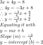 3x+4y = 8\\\therefore 4y = -3x +8\\\therefore y = \frac{-3}{4}x+ \frac{8}{4}\\\therefore y = \frac{-3}{4}x+2\\Equating \: it \: with\: \\y=mx+b\\Slope\:(m) = \frac{-3}{4}\\y-intercept\:(b) = 2
