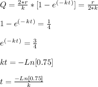 Q = \frac{2*r}{k} * [ 1 - e^(^-^k^t^) ]  = \frac{r}{2*k} \\\\1 - e^(^-^k^t^) = \frac{1}{4} \\\\e^(^-^k^t^) = \frac{3}{4} \\\\kt = - Ln [ 0.75 ]\\\\t = \frac{- Ln [ 0.75 ]}{k}