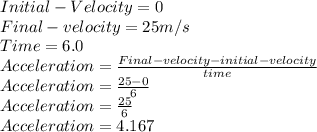 Initial- Velocity = 0\\Final- velocity = 25m/s\\Time =  6.0\\Acceleration = \frac{Final-velocity-initial-velocity}{time} \\Acceleration = \frac{25-0}{6} \\Acceleration = \frac{25}{6} \\Acceleration = 4.167