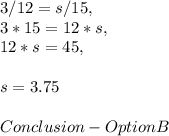 3 / 12 = s / 15,\\3 * 15 = 12 * s,\\12 * s = 45,\\\\s = 3.75\\\\Conclusion - Option B