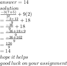 answer = 14 \\ solution \\  \frac{ - 3(7 + 5)}{ {3}^{2} }  + 9(2) \\  =  \frac{ - 3 \times 12}{9}  + 18 \\  =  \frac{ - 36}{9}  + 18 \\  =   \frac{ - 36 + 18 \times 9}{9}  \\  =   \frac{ - 36 + 162}{9}  \\  = \frac{126}{9}  \\  = 14 \\ hope \: it \: helps \\ good \: luck \: on \: your \: assignment
