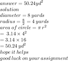answer =50.24 {yd}^{2}   \\ solution \\ diameter = 8 \: yards \\ radius =  \frac{8}{2}  = 4 \: yards \\ area \: of \: circle = \pi \:  {r}^{2}  \\  \:  \:  \:  \:  \:  \:  \:  \:  \:  \:  \:  \:  \:  \:  \:  \:  \:  =  \: 3.14 \times  {4}^{2}  \\  \:  \:  \:  \:  \:  \:  \:  \:  \:  \:  \:  \:  \:  \:  \:  \:  \:  \:  \:  = 3.14 \times 16 \\  \:  \:  \:  \:  \:  \:  \:  \:  \:  \:  \:  \:  \:  \:  \:  \:  \:  \:  \:  \:  \:  = 50.24 \:  {yd}^{2}  \\ hope \: it \: helps \\ good \: luck \: on \: your \: assignment