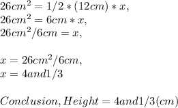 26 cm^2 = 1 / 2 * ( 12 cm ) * x,\\26 cm^2 = 6 cm * x,\\26 cm^2 / 6 cm = x,\\\\x = 26 cm^2 / 6 cm,\\x = 4 and 1 / 3\\\\Conclusion, Height = 4 and 1 / 3 ( cm )