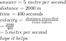 answer =  5 \:  \: metre \: per \: second\\ distance = 2000 \: m \\ time = 400 \: seconds \\ velocity =  \:  \frac{distance \:t ravelled}{time \: taken}  \\  \:  \:  \:  \:  \:  \:  \:  \:  \:  \:  \:  \:  \:  \:  \:  =  \frac{2000}{400}  \\  \:  \:  \:  \:  \:  \:  \:  \:  \:  = 5 \: metre \: per \: second \\ hope \: it \: helps