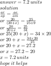 answer = 7.2 \: units \\ solution \\  \frac{ar}{ap}  =  \frac{ae}{am}  \\ or \:  \frac{20}{(20 + x)}   =  \frac{25}{25 + 9}  \\ or \:  \frac{20}{20 + x}  =  \frac{25}{34}  \\ or \: 25(20 + x) = 34 \times 20 \\ or \: 20 + x =  \frac{34 \times 20}{25}  \\ or \: 20 + x = 27.2 \\ or \: x = 27.2 - 20 \\ x = 7.2 \: units \\ hope \: it \: helps