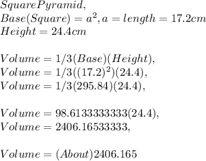 Square Pyramid,\\Base ( Square ) = a^2, a = length = 17.2 cm\\Height = 24.4 cm\\\\Volume = 1 / 3 ( Base ) ( Height ),\\Volume = 1 / 3 ( ( 17.2 )^2 )( 24.4 ),\\Volume = 1 / 3( 295.84 )( 24.4 ),\\\\Volume = 98.6133333333( 24.4 ),\\Volume = 2406.16533333,\\\\Volume = ( About ) 2406.165