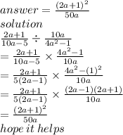 answer =  \frac{ {(2a + 1)}^{2} }{50a}  \\ solution \\  \frac{2a + 1}{10a - 5}  \div  \frac{10a}{ {4a}^{2} - 1 }   \\  =  \frac{2a + 1}{10a - 5}  \times  \frac{ {4a}^{2}  - 1}{10a}  \\  =  \frac{2a + 1}{5(2a - 1)}  \times \frac{ {4a}^{2}  -  {(1)}^{2} } {10a}  \\  =  \frac{2a + 1}{5(2a - 1)}  \times  \frac{(2a - 1)(2a + 1)}{10a}  \\  =  \frac{ {(2a + 1)}^{2} }{50a}  \\ hope \: it \: helps