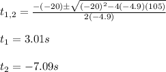 t_{1,2}=\frac{-(-20)\pm\sqrt{(-20)^2-4(-4.9)(105)}}{2(-4.9)}\\\\t_1=3.01s\\\\t_2=-7.09s