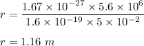 r=\dfrac{1.67\times 10^{-27}\times 5.6\times 10^6}{1.6\times 10^{-19}\times 5\times 10^{-2}}\\\\r=1.16\ m