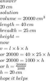 answer \\ 20 \: cm \\ solution \\ volume = 20000 \:  {cm}^{3}  \\ length = 40 \: cm \\ breadth = 25 \: cm \\ height =  \\ now \\ v = l \times b \times h \\  \:  \:  \:  \:  \:  \: or \: 20000 = 40 \times 25 \times h \\ or \: 20000 = 1000 \times h \\ or \: h =  \frac{20000}{1000}  \\ h = 20 \: cm \\ hope \: it \: helps