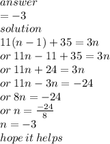 answer \\  =  - 3 \\ solution \\ 11(n - 1) + 35 = 3n \\ or \: 11n - 11 + 35 = 3n \\ or \: 11n  + 24 = 3n \\ or \: 11n - 3n =  - 24 \\ or \: 8n =  - 24 \\ or \: n =  \frac{ - 24}{8}  \\ n =  - 3 \\ hope \: it \: helps