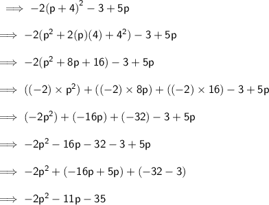 \sf \implies - 2 {(p + 4)}^{2}  - 3 + 5p \\  \\  \sf \implies  - 2( {p}^{2}  + 2(p)(4) +  {4}^{2} ) - 3 + 5p \\  \\  \sf \implies  - 2( {p}^{2}  + 8p + 16) - 3 + 5p \\  \\  \sf \implies (( - 2) \times  {p}^{2} ) + (( - 2) \times 8p) + ( ( - 2) \times 16) - 3 + 5p \\  \\  \sf \implies  (- 2 {p}^{2} ) + ( - 16p ) + (- 32) - 3 + 5p \\  \\  \sf \implies  - 2 {p}^{2}  - 16p - 32 - 3 + 5p \\  \\  \sf \implies  - 2 {p}^{2} +   (- 16p + 5p) + ( - 32 - 3) \\  \\  \sf \implies  - 2 {p}^{2}  - 11p - 35