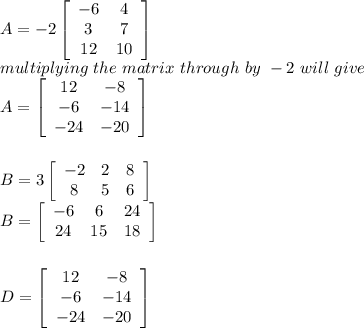 A = -2\left[\begin{array}{ccc}-6&4\\3&7\\12&10\end{array}\right] \\multiplying\ the \ matrix\ through\ by\ -2\ will\ give\\A = \left[\begin{array}{ccc}12&-8\\-6&-14\\-24&-20\end{array}\right] \\\\\\B =3 \left[\begin{array}{ccc}-2&2&8\\8&5&6\end{array}\right] \\B = \left[\begin{array}{ccc}-6&6&24\\24&15&18\end{array}\right] \\\\\\D = \left[\begin{array}{ccc}12&-8\\-6&-14\\-24&-20\end{array}\right]