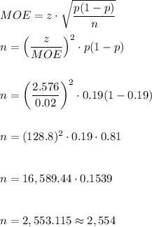 MOE=z\cdot \sqrt{\dfrac{p(1-p)}{n}}\\\\n=\left(\dfrac{z}{MOE}\right)^2\cdot p(1-p)\\\\\\n=\left(\dfrac{2.576}{0.02}\right)^2\cdot 0.19(1-0.19)\\\\\\n=(128.8)^2\cdot0.19\cdot 0.81\\\\\\n=16,589.44\cdot 0.1539\\\\\\n=2,553.115\approx2,554