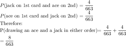 P$(jack on 1st card and ace on 2nd) =\dfrac{4}{663}\\P$(ace on 1st card and jack on 2nd) =\dfrac{4}{663}\\$Therefore:\\P(drawing an ace and a jack in either order)=\dfrac{4}{663}+\dfrac{4}{663}\\=\dfrac{8}{663}