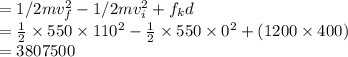 =1/2 mv_f^2-1/2 mv_i^2+f_kd\\=\frac{1}{2} \times 550\times110^2 - \frac{1}{2} \times 550\times0^2+ (1200\times400)\\=3807500