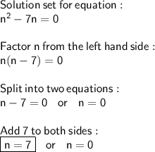 \sf Solution  \: set  \: for  \: equation :  \\  \sf n^{2} - 7n = 0 \\  \\  \sf Factor  \: n  \: from  \: the  \: left  \: hand  \: side: \\  \sf n(n - 7) = 0 \\  \\  \sf Split  \: into \:  two  \: equations: \\ \sf n - 7 = 0 \:  \:  \:  \: or \:  \:  \:  \: n = 0 \\  \\  \sf Add  \: 7 \:  to \:  both  \: sides: \\  \sf \boxed{ \sf n = 7} \:  \:  \:  \: or \:  \:  \:  \: n = 0