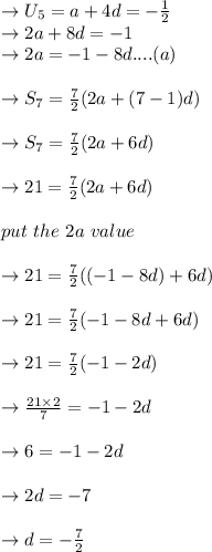 \to U_5 = a+4d= -\frac{1}{2}\\\ \to  2a+8d= -1\\\ \to  2a= -1-8d....(a)\\\\ \to S_7 =\frac{7}{2}(2a+(7-1)d)\\\\ \to S_7 =\frac{7}{2}(2a+6d)\\\\ \to 21= \frac{7}{2} (2a+6d)\\\\ \ put \ the \ 2a \ value\\\\ \to 21= \frac{7}{2} ((-1-8d)+6d)\\\\ \to 21= \frac{7}{2} (-1-8d+6d)\\\\ \to 21= \frac{7}{2} (-1-2d)\\\\ \to \frac{21 \times 2}{7}= -1 -2d\\\\ \to 6 = -1 -2d\\\\ \to 2d=-7\\\\ \to d= -\frac{7}{2}