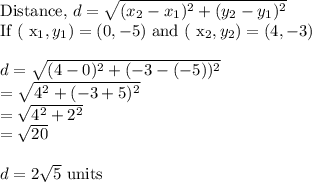 \text{Distance, }d=\sqrt{(x_2-x_1)^2+(y_2-y_1)^2} \\$If ( x_1 , y_1 ) = ( 0 , - 5 )$ and ( x_2 , y_2 ) = ( 4 , - 3 )\\\\d=\sqrt{(4-0)^2+(-3-(-5))^2} \\=\sqrt{4^2+(-3+5)^2}\\=\sqrt{4^2+2^2}\\=\sqrt{20}\\\\d=2\sqrt{5}$ units