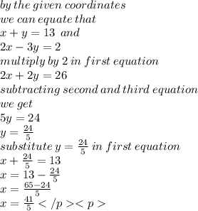 by \: the \: given \: coordinates \\ we \: can \: equate \: that \\ x + y = 13 \:  \: and \\ 2x - 3y = 2 \\ multiply \: by \: 2 \: in \: first \: equation \\ 2x + 2y = 26 \\ subtracting \: second \: and \: third \: equation \\ we \: get \\ 5y = 24 \\ y  = \frac{24}{5}  \\ substitute \: y  = \frac{24}{5} \: in \: first \: equation \\ x +  \frac{24}{5}  = 13 \\ x = 13 -  \frac{24}{5}  \\ x =  \frac{65 - 24}{5}  \\ x =  \frac{41}{5}