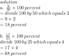 solution \\ a . \:  \:  \frac{9}{50}  \times 100  \: percent \: \\  \:  \:  \:  = divide \: 100 \: by \: 50 \: which \: equals \: 2 \\  = 9 \times 2 \\  = 18  \: percent \: \\  \\ b. \:  \:  \frac{17}{25}  \times 100 \:  percent \\ divide \: 100 \: by \: 25 \: which \: equals \: 4 \\  = 17 \times 4 \\  = 68 \: percent