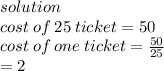 solution \\ cost \: of \: 25 \: ticket = 50 \\ cost \: of \: one \: ticket =  \frac{50}{25}  \\  \:  \:  \:  \:  \:  \:  \:  \:  \:  \:  \:  \:  \:  \:  \:  \:  \:  \:  \:  \:  \:  \:  \:  \:  \:  \:  \:  \:  = 2