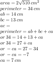 area = 2 \sqrt{510}  \: {cm}^{2}   \\ perimeter = 34 \: cm \\ ab = 14 \: cm \\ bc = 13 \: cm \\ ac =  \\ perimeter = ab + bc + ca \\  \:  \:  \:  \:  \:  \:  \:  \:  \:  \:  \:  \:  \:  \:  \:  \:  \:  \:or \:  34 = 14 + 13 + ca \\  \:  \:  \:  \:  \:  \:  \:  \:  \:  \:  \:  \:  \:  \:  \:  \: or \: 34 = 27 + ca \\  \:  \:  \:  \:  \:  \:  \:  \:  \:  \:  \:  \:  \:  \:  \:  \:  \:  \:  or \:  - ca = 27 - 34 \\  \:  \:  \:  \:  \:  \:  \:  \:  \:  \:  \:  \:  \:  \:  \:  \:  \:  \:  \:  \:  \: or \:  - ca =  - 7 \\  \:  \:  \:  \:  \:  \:  \:  \:  \:  \:  \:  \:  \:  \:  \:  \:  \:  \:  \:  \:  \:  \:  \:  \:  \: ca = 7 \: cm