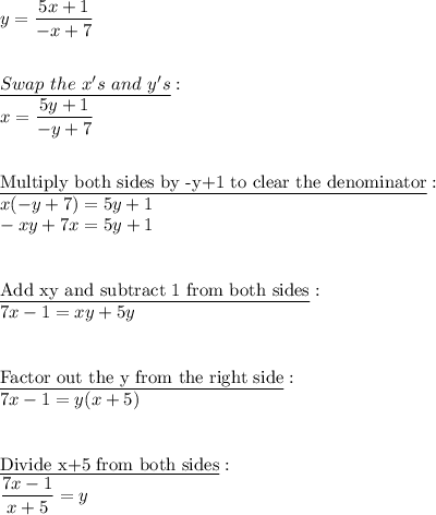 y=\dfrac{5x+1}{-x+7}\\\\\\\underline{Swap\ the\ x's\ and\ y's}:\\x=\dfrac{5y+1}{-y+7}\\\\\\\underline{\text{Multiply both sides by -y+1 to clear the denominator}}:\\x(-y+7)=5y+1\\-xy+7x=5y+1\\\\\\\underline{\text{Add xy and subtract 1 from both sides}}:\\7x-1=xy+5y\\\\\\\underline{\text{Factor out the y from the right side}}:\\7x-1=y(x+5)\\\\\\\underline{\text{Divide x+5 from both sides}}:\\\dfrac{7x-1}{x+5}=y