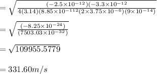 =\sqrt{\frac{(-2.5\times10^{-12})(-3.3\times10^{-12}}{4(3.14)(8.85\times10^{-112}(2\times3.75\times10^{-6})(9\times10^{-14})} } \\\\=\sqrt{\frac{(-8.25\times10^{-24})}{(7503.03\times10^{-32})} } \\\\=\sqrt{109955.5779} \\\\=331.60m/s