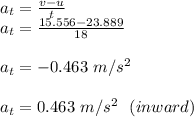 a_t = \frac{v-u}{t} \\a_t = \frac{15.556-23.889}{18} \\\\a_t = -0.463 \ m/s^2  \\\\a_t = 0.463 \ m/s^2 \ \ (inward)