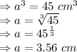 \Rightarrow a^3 = 45\ cm^3\\\Rightarrow a =\sqrt[3] {45}\\\Rightarrow a ={45}^\frac{1}{3}\\\Rightarrow a = 3.56\ cm
