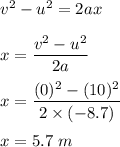 v^2-u^2=2ax\\\\x=\dfrac{v^2-u^2}{2a}\\\\x=\dfrac{(0)^2-(10)^2}{2\times (-8.7)}\\\\x=5.7\ m