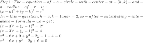 Step 1: The- equation- of -a- circle- with -center -at- (h,k)- and- a -radius- of- r- is:\\(x-h)^2+(y-k)^2=r^2\\In -this -question ,h=3, k=1 and r=2, so- after- substituting- into- above -formula- we- get:\\(x-3)^2+(y-1)^2=2^2\\(x-3)^2+(y-1)^2 = 4\\ x^2-6x+9+y^2 -2y+1-4=0\\x^2-6x+y^2-2y+6=0