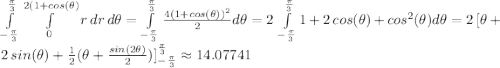 \int\limits^\frac{\pi}{3} _{-\frac{\pi}{3}}  \int\limits^{2(1+cos(\theta)}_0 {r\,dr} \, d\theta =\int\limits^\frac{\pi}{3} _{-\frac{\pi}{3}} \frac{4(1+cos(\theta))^2}{2}  d\theta =2\,\int\limits^\frac{\pi}{3} _{-\frac{\pi}{3}} 1+2\,cos(\theta)+cos^2(\theta)  d\theta=2\,[\theta+2\,sin(\theta)+\frac{1}{2} (\theta+\frac{sin(2\theta)}{2} )]\limits^\frac{\pi}{3} _{-\frac{\pi}{3}}\approx 14.07741