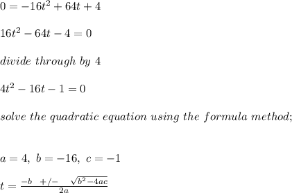 0 = -16t^2 + 64t + 4\\\\16t^2 - 64t - 4 = 0\\\\divide \ through \ by\ 4\\\\4t^2 - 16t - 1= 0\\\\solve \ the \ quadratic \ equation \ using \ the \ formula \ method;\\\\\\a = 4, \ b = -16, \ c = - 1\\\\t = \frac{-b \ \ + /- \ \ \ \sqrt{b^2 - 4ac} }{2a} \\\\