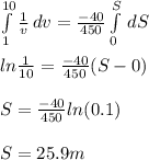 \int\limits^{10}_1 {\frac{1}{v} } \, dv = \frac{-40}{450}  \int\limits^S_0  \, dS \\\\ln\frac{1}{10} = \frac{-40}{450} (S-0)\\\\S = \frac{-40}{450} ln(0.1)\\\\S = 25.9 m