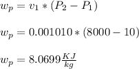 w_p = v_1*( P_2 - P_1 )\\\\w_p = 0.001010*( 8000 - 10 )\\\\w_p = 8.0699 \frac{KJ}{kg}