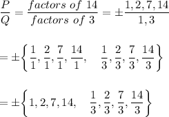 \dfrac{P}{Q}=\dfrac{factors\ of\ 14}{factors\ of\ 3}=\pm \dfrac{1,2,7,14}{1,3}\\\\\\=\pm \bigg\{\dfrac{1}{1},\dfrac{2}{1},\dfrac{7}{1},\dfrac{14}{1}, \quad \dfrac{1}{3}, \dfrac{2}{3}, \dfrac{7}{3}, \dfrac{14}{3}\bigg\}\\\\\\=\pm \bigg\{1, 2, 7, 14, \quad \dfrac{1}{3}, \dfrac{2}{3}, \dfrac{7}{3}, \dfrac{14}{3}\bigg\}