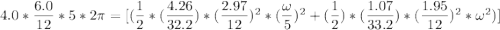4.0*\dfrac{6.0}{12}*5*2 \pi =[ (\dfrac{1}{2}*(\dfrac{4.26}{32.2})*(\dfrac{2.97}{12})^2*(\dfrac{\omega}{5})^2+( \dfrac{1}{2})*(\dfrac{1.07}{33.2}) *(\dfrac{1.95}{12})^2* \omega ^2)]